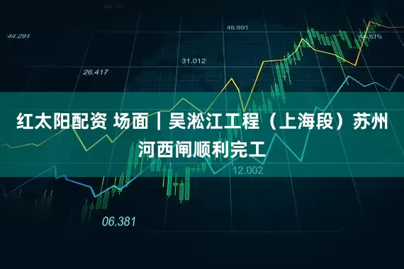 红太阳配资 场面｜吴淞江工程（上海段）苏州河西闸顺利完工