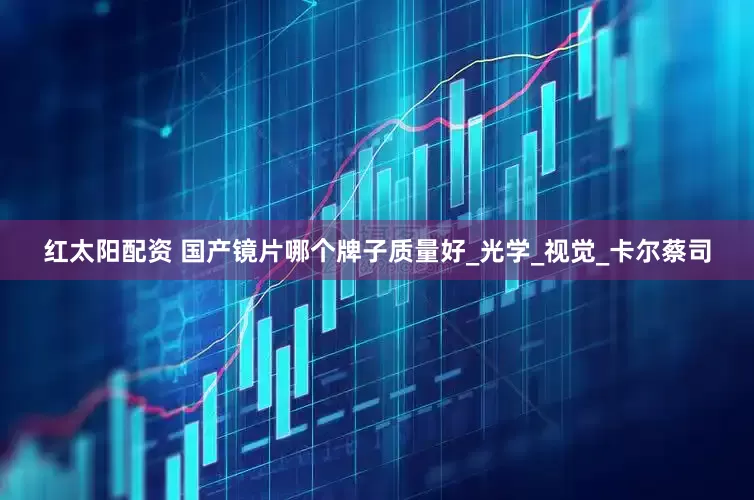 红太阳配资 国产镜片哪个牌子质量好_光学_视觉_卡尔蔡司