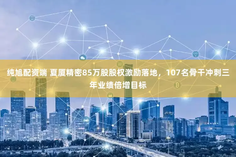 纯旭配资端 夏厦精密85万股股权激励落地，107名骨干冲刺三年业绩倍增目标