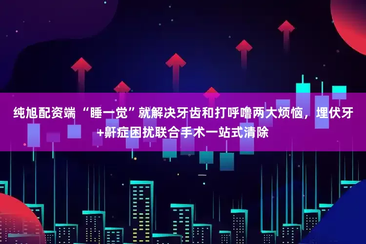 纯旭配资端 “睡一觉”就解决牙齿和打呼噜两大烦恼，埋伏牙+鼾症困扰联合手术一站式清除