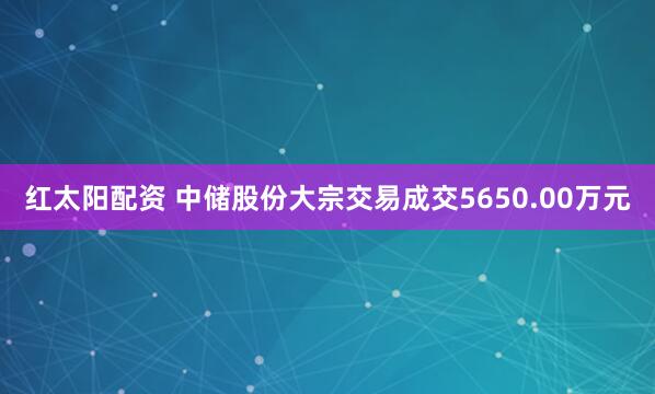 红太阳配资 中储股份大宗交易成交5650.00万元