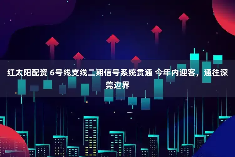 红太阳配资 6号线支线二期信号系统贯通 今年内迎客，通往深莞边界