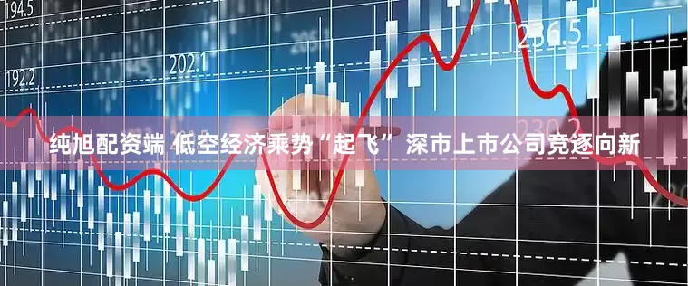 纯旭配资端 低空经济乘势“起飞” 深市上市公司竞逐向新